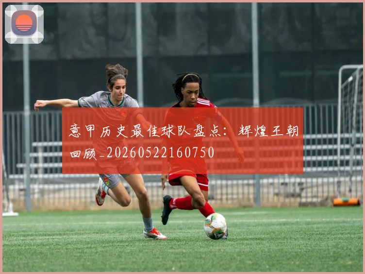 意甲历史最佳球队盘点:辉煌王朝回顾_20260522160750